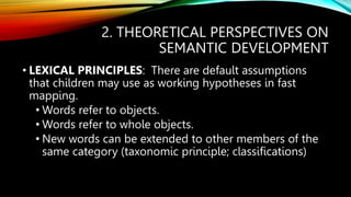 2. THEORETICAL PERSPECTIVES ON
SEMANTIC DEVELOPMENT
• LEXICAL PRINCIPLES: There are default assumptions
that children may use as working hypotheses in fast
mapping.
• Words refer to objects.
• Words refer to whole objects.
• New words can be extended to other members of the
same category (taxonomic principle; classifications)
 