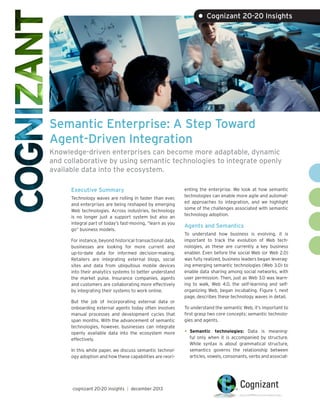 Semantic Enterprise: A Step Toward
Agent-Driven Integration
Knowledge-driven enterprises can become more adaptable, dynamic
and collaborative by using semantic technologies to integrate openly
available data into the ecosystem.
Executive Summary
Technology waves are rolling in faster than ever,
and enterprises are being reshaped by emerging
Web technologies. Across industries, technology
is no longer just a support system but also an
integral part of today’s fast-moving, “learn as you
go” business models.
For instance, beyond historical transactional data,
businesses are looking for more current and
up-to-date data for informed decision-making.
Retailers are integrating external blogs, social
sites and data from ubiquitous mobile devices
into their analytics systems to better understand
the market pulse. Insurance companies, agents
and customers are collaborating more effectively
by integrating their systems to work online.
But the job of incorporating external data or
onboarding external agents today often involves
manual processes and development cycles that
span months. With the advancement of semantic
technologies, however, businesses can integrate
openly available data into the ecosystem more
effectively.
In this white paper, we discuss semantic technol-
ogy adoption and how these capabilities are reori-
enting the enterprise. We look at how semantic
technologies can enable more agile and automat-
ed approaches to integration, and we highlight
some of the challenges associated with semantic
technology adoption.
Agents and Semantics
To understand how business is evolving, it is
important to track the evolution of Web tech-
nologies, as these are currently a key business
enabler. Even before the social Web (or Web 2.0)
was fully realized, business leaders began leverag-
ing emerging semantic technologies (Web 3.0) to
enable data sharing among social networks, with
user permission. Then, just as Web 3.0 was learn-
ing to walk, Web 4.0, the self-learning and self-
organizing Web, began incubating. Figure 1, next
page, describes these technology waves in detail.
To understand the semantic Web, it’s important to
first grasp two core concepts: semantic technolo-
gies and agents.
•	Semantic technologies: Data is meaning-
ful only when it is accompanied by structure.
While syntax is about grammatical structure,
semantics governs the relationship between
articles, vowels, consonants, verbs and associat-
• Cognizant 20-20 Insights
cognizant 20-20 insights | december 2013
 