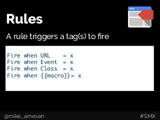 Rules
A rule triggers a tag(s) to ﬁre
Google Analytics Tracking Code	
Event tracking	
AdWords Conversion Pixels	
Remarketing Tags	
Custom HTML/JavaScript	
Fire when URL 	 	= x	
Fire when Event 	= x	
Fire when Class 	= x	
Fire when {{macro}}	= x	
	
@mike_arnesen #SMX
 