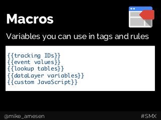 Macros
Variables you can use in tags and rules
Google Analytics Tracking Code	
Event tracking	
AdWords Conversion Pixels	
Remarketing Tags	
Custom HTML/JavaScript	
Fire when URL 	 	= x	
Fire when Event 	= x	
Fire when Class 	= x	
Fire when {{macro}}	= x	
	
{{tracking IDs}}	
{{event values}}	
{{lookup tables}}	
{{dataLayer variables}}	
{{custom JavaScript}}	
@mike_arnesen #SMX
 