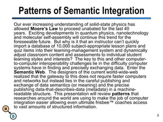 Patterns of Semantic IntegrationOur ever increasing understanding of solid-state physics has allowed Moore’s Law to proceed unabated for the last 40 years.  Exciting developments in quantum physics, nanotechnology and molecular self-assembly will continue this trend for the foreseeable future.  But why is it that an instructor can’t quickly import a database of 10,000 subject-appropriate lesson plans and quiz items into their learning-management system and dynamically adjust classroom content and assessments to individual student learning styles and interests?  The key to this and other computer-to-computer interoperability challenges lie in the difficulty computer systems have in finding and precisely exchanging data.  Enter the Semantic Web.  The designers of the current world-wide-web realized that the gateway to this does not require faster computers and networks but instead lies in the careful publishing and exchange of data semantics (or meaning) and the precise publishing data-that-describes-data (metadata) in a machine-readable structure.  This presentation will review patterns that researches around the world are using to make the job of computer integration easier allowing even ultimate frisbee™ coaches access to vast amounts of structured information.3