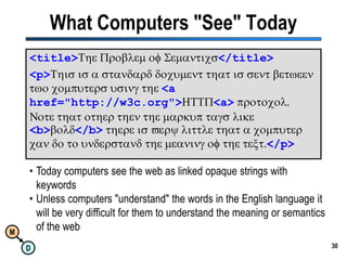 30What Computers "See" Today<title>The Problem of Semantics</title><p>This is a standard document that is sent between two computers using the <a href="http://w3c.org">HTTP<a>protocol.  Note that other then the markup tags like <b>bold</b>there is very little that a computer can do to understand the meaning of the text.</p>Today computers see the web as linked opaque strings with keywords