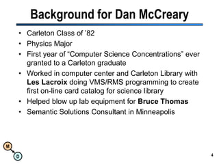 Background for Dan McCrearyCarleton Class of ’82Physics MajorFirst year of “Computer Science Concentrations” ever granted to a Carleton graduateWorked in computer center and Carleton Library with Les Lacroix doing VMS/RMS programming to create first on-line card catalog for science libraryHelped blow up lab equipment for Bruce ThomasSemantic Solutions Consultant in Minneapolis4