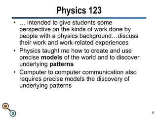 6Physics 123… intended to give students some perspective on the kinds of work done by people with a physics background…discuss their work and work-related experiencesPhysics taught me how to create and use precise models of the world and to discover underlying patternsComputer to computer communication also requires precise models the discovery of underlying patterns