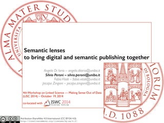 Semantic lenses 
to bring digital and semantic publishing together 
Angelo Di Iorio – angelo.diiorio@unibo.it! 
Silvio Peroni – silvio.peroni@unibo.it 
Fabio Vitali – fabio.vitali@unibo.it! 
Jacopo Zingoni – jacopo.zingoni@unibo.it 
4th Workshop on Linked Science — Making Sense Out of Data! 
(LISC 2014) – October 19, 2014! 
! 
co-located with 
Attribution-ShareAlike 4.0 International (CC BY-SA 4.0) 
http://creativecommons.org/licenses/by-sa/4.0/ 
 