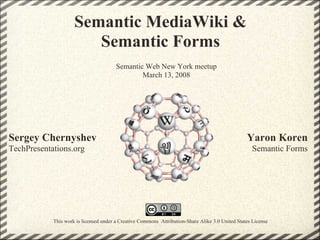 Semantic MediaWiki &
                        Semantic Forms
                                        Semantic Web New York meetup
                                                March 13, 2008




Sergey Chernyshev                                                                                 Yaron Koren
TechPresentations.org                                                                                Semantic Forms




            This work is licensed under a Creative Commons Attribution-Share Alike 3.0 United States License
