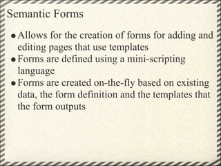 Semantic Forms
 Allows for the creation of forms for adding and
 editing pages that use templates
 Forms are defined using...