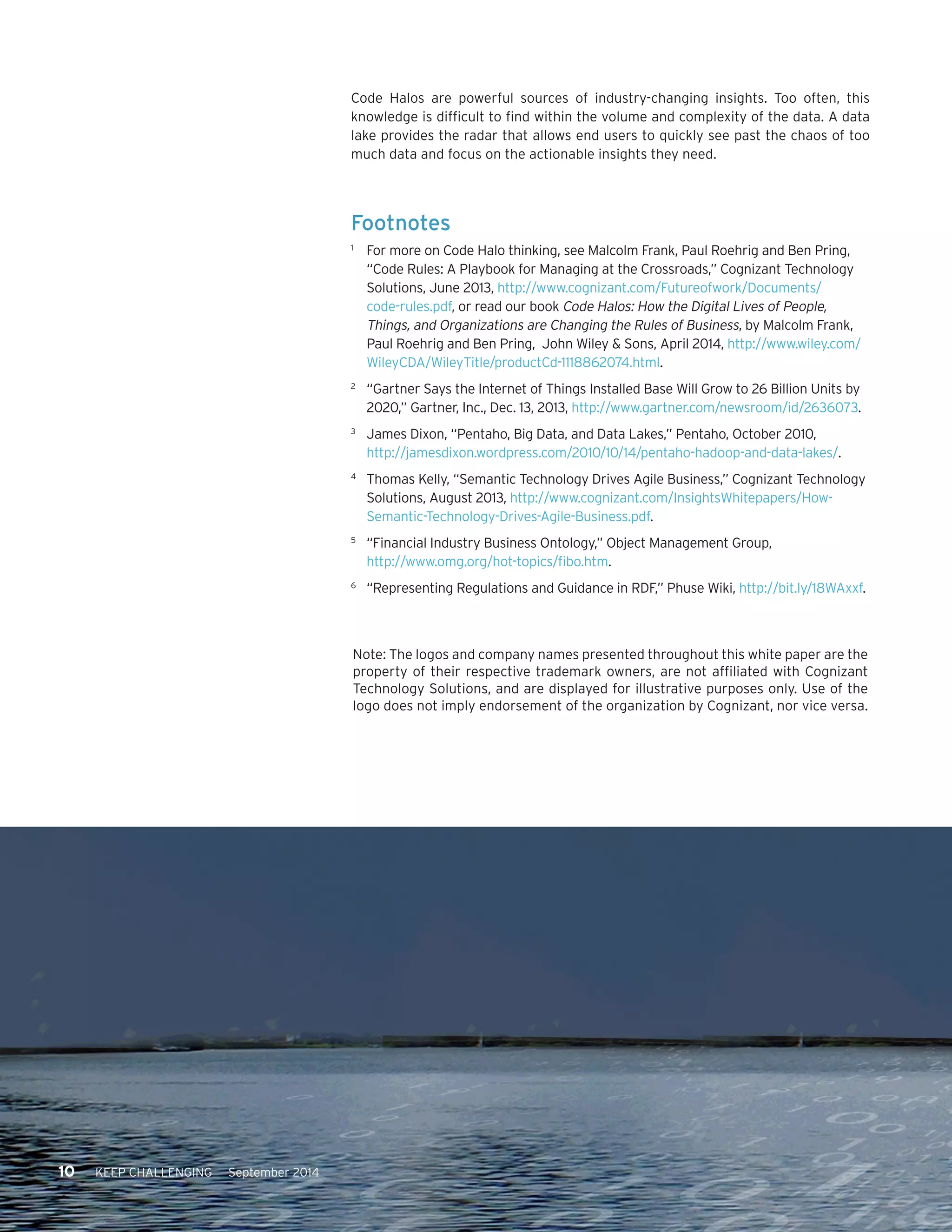 10 KEEP CHALLENGING September 2014 
Code Halos are powerful sources of industry-changing insights. Too often, this 
knowledge is difficult to find within the volume and complexity of the data. A data 
lake provides the radar that allows end users to quickly see past the chaos of too 
much data and focus on the actionable insights they need. 
Footnotes 
1 For more on Code Halo thinking, see Malcolm Frank, Paul Roehrig and Ben Pring, 
“Code Rules: A Playbook for Managing at the Crossroads,” Cognizant Technology 
Solutions, June 2013, http://www.cognizant.com/Futureofwork/Documents/ 
code-rules.pdf, or read our book Code Halos: How the Digital Lives of People, 
Things, and Organizations are Changing the Rules of Business, by Malcolm Frank, 
Paul Roehrig and Ben Pring, John Wiley & Sons, April 2014, http://www.wiley.com/ 
WileyCDA/WileyTitle/productCd-1118862074.html. 
2 “Gartner Says the Internet of Things Installed Base Will Grow to 26 Billion Units by 
2020,” Gartner, Inc., Dec. 13, 2013, http://www.gartner.com/newsroom/id/2636073. 
3 James Dixon, “Pentaho, Big Data, and Data Lakes,” Pentaho, October 2010, 
http://jamesdixon.wordpress.com/2010/10/14/pentaho-hadoop-and-data-lakes/. 
4 Thomas Kelly, “Semantic Technology Drives Agile Business,” Cognizant Technology 
Solutions, August 2013, http://www.cognizant.com/InsightsWhitepapers/How- 
Semantic-Technology-Drives-Agile-Business.pdf. 
5 “Financial Industry Business Ontology,” Object Management Group, 
http://www.omg.org/hot-topics/fibo.htm. 
6 “Representing Regulations and Guidance in RDF,” Phuse Wiki, http://bit.ly/18WAxxf. 
Note: The logos and company names presented throughout this white paper are the 
property of their respective trademark owners, are not affiliated with Cognizant 
Technology Solutions, and are displayed for illustrative purposes only. Use of the 
logo does not imply endorsement of the organization by Cognizant, nor vice versa. 
 