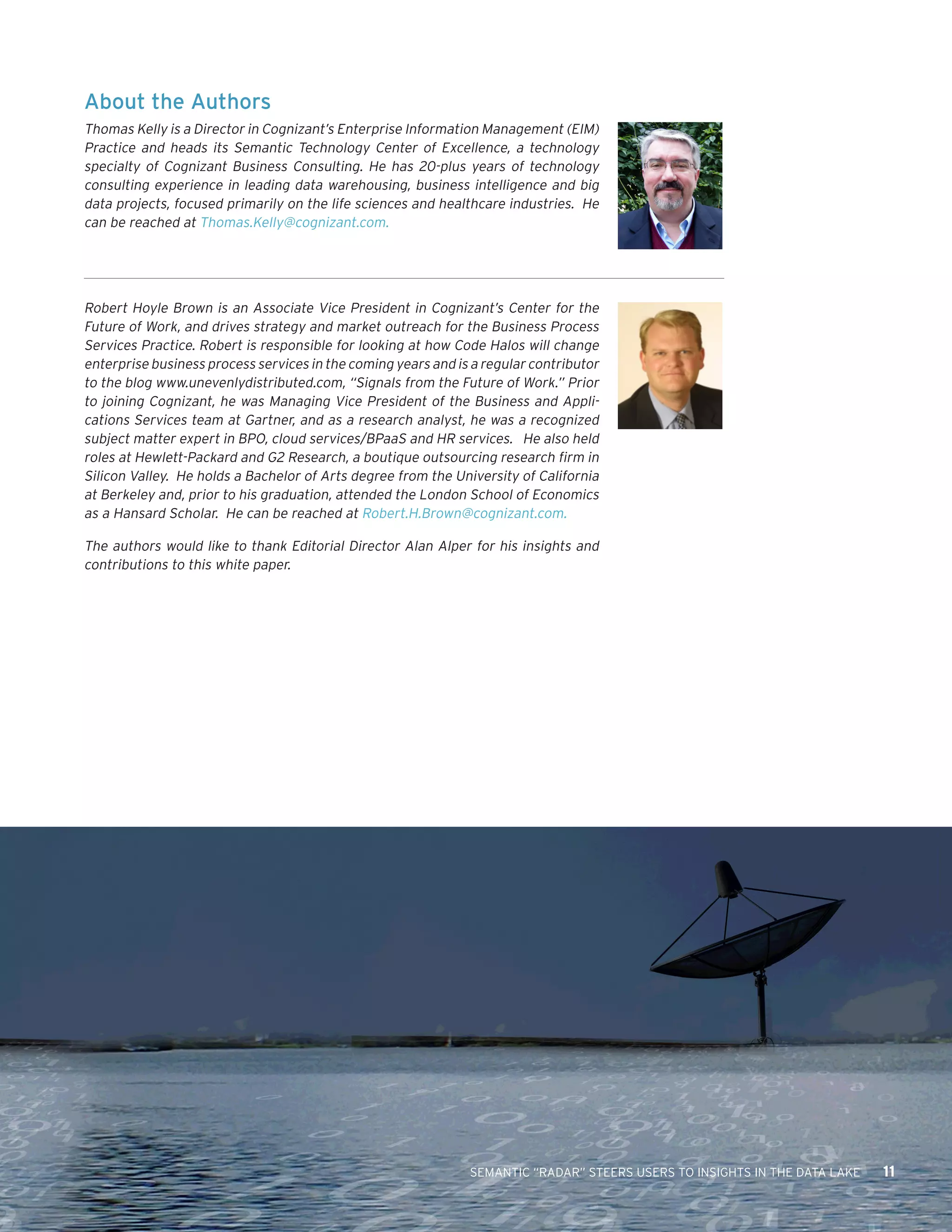 SEMANTIC “RADAR” STEERS USERS TO INSIGHTS IN THE DATA LAKE 11 
About the Authors 
Thomas Kelly is a Director in Cognizant’s Enterprise Information Management (EIM) Practice and heads its Semantic Technology Center of Excellence, a technology specialty of Cognizant Business Consulting. He has 20-plus years of technology consulting experience in leading data warehousing, business intelligence and big data projects, focused primarily on the life sciences and healthcare industries. He can be reached at Thomas.Kelly@cognizant.com. 
Robert Hoyle Brown is an Associate Vice President in Cognizant’s Center for the Future of Work, and drives strategy and market outreach for the Business Process Services Practice. Robert is responsible for looking at how Code Halos will change enterprise business process services in the coming years and is a regular contributor to the blog www.unevenlydistributed.com, “Signals from the Future of Work.” Prior to joining Cognizant, he was Managing Vice President of the Business and Appli cations Services team at Gartner, and as a research analyst, he was a recognized subject matter expert in BPO, cloud services/BPaaS and HR services. He also held roles at Hewlett-Packard and G2 Research, a boutique outsourcing research firm in Silicon Valley. He holds a Bachelor of Arts degree from the University of California at Berkeley and, prior to his graduation, attended the London School of Economics as a Hansard Scholar. He can be reached at Robert.H.Brown@cognizant.com. 
The authors would like to thank Editorial Director Alan Alper for his insights and contributions to this white paper.  