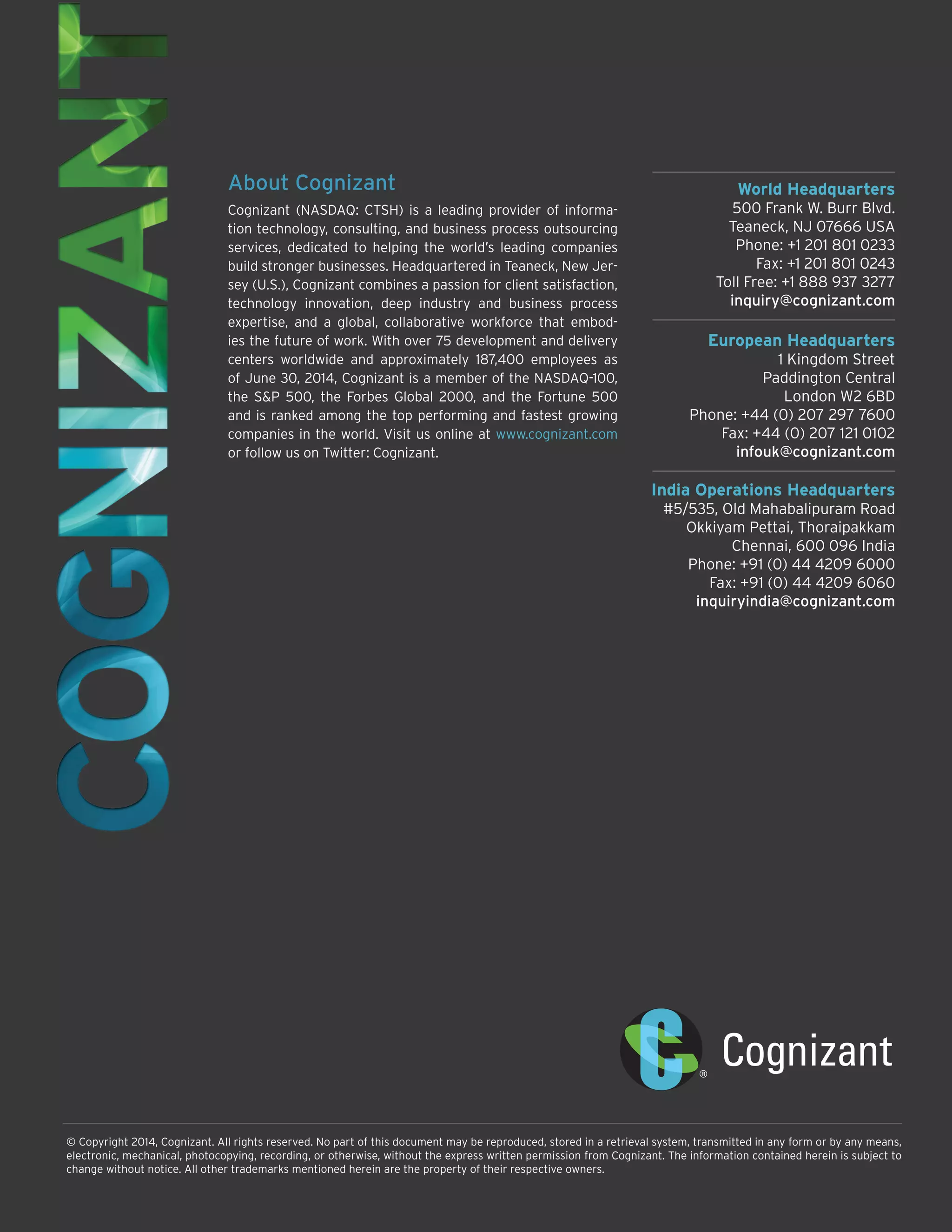 World Headquarters 
500 Frank W. Burr Blvd. 
Teaneck, NJ 07666 USA 
Phone: +1 201 801 0233 
Fax: +1 201 801 0243 
Toll Free: +1 888 937 3277 
inquiry@cognizant.com 
European Headquarters 
1 Kingdom Street 
Paddington Central 
London W2 6BD 
Phone: +44 (0) 207 297 7600 
Fax: +44 (0) 207 121 0102 
infouk@cognizant.com 
India Operations Headquarters 
#5/535, Old Mahabalipuram Road 
Okkiyam Pettai, Thoraipakkam 
Chennai, 600 096 India 
Phone: +91 (0) 44 4209 6000 
Fax: +91 (0) 44 4209 6060 
inquiryindia@cognizant.com 
© Copyright 2014, Cognizant. All rights reserved. No part of this document may be reproduced, stored in a retrieval system, transmitted in any form or by any means, electronic, mechanical, photocopying, recording, or otherwise, without the express written permission from Cognizant. The information contained herein is subject to change without notice. All other trademarks mentioned herein are the property of their respective owners. 
About Cognizant 
Cognizant (NASDAQ: CTSH) is a leading provider of information technology, consulting, and business process outsourcing services, dedicated to helping the world’s leading companies build stronger businesses. Headquartered in Teaneck, New Jersey (U.S.), Cognizant combines a passion for client satisfaction, technology innovation, deep industry and business process expertise, and a global, collaborative workforce that embodies the future of work. With over 75 development and delivery centers worldwide and approximately 187,400 employees as of June 30, 2014, Cognizant is a member of the NASDAQ-100, the S&P 500, the Forbes Global 2000, and the Fortune 500 and is ranked among the top performing and fastest growing companies in the world. Visit us online at www.cognizant.com 
or follow us on Twitter: Cognizant. 