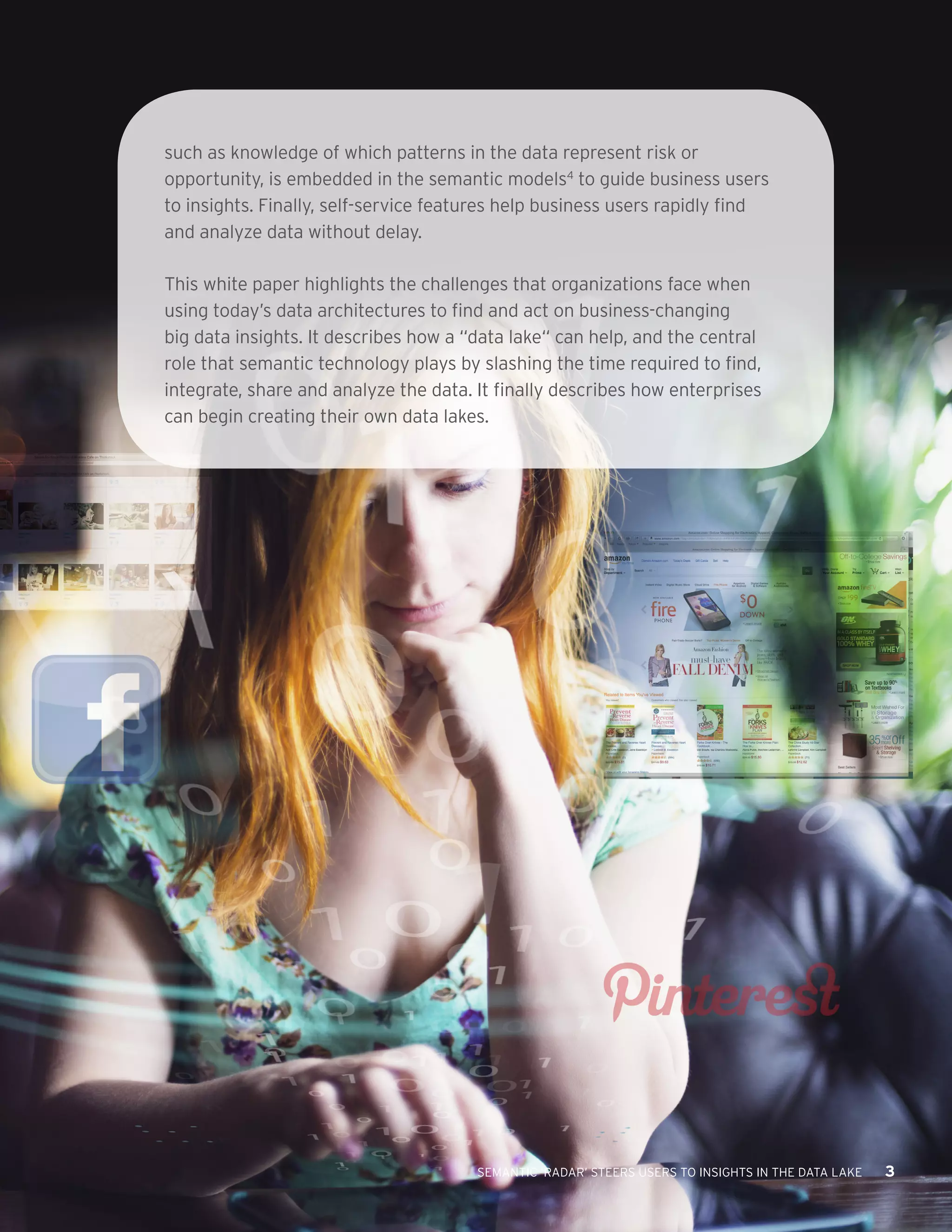 SEMANTIC ‘RADAR’ STEERS USERS TO INSIGHTS IN THE DATA LAKE 3 
such as knowledge of which patterns in the data represent risk or 
opportunity, is embedded in the semantic models4 to guide business users 
to insights. Finally, self-service features help business users rapidly find 
and analyze data without delay. 
This white paper highlights the challenges that organizations face when 
using today’s data architectures to find and act on business-changing 
big data insights. It describes how a “data lake“ can help, and the central 
role that semantic technology plays by slashing the time required to find, 
integrate, share and analyze the data. It finally describes how enterprises 
can begin creating their own data lakes. 
 