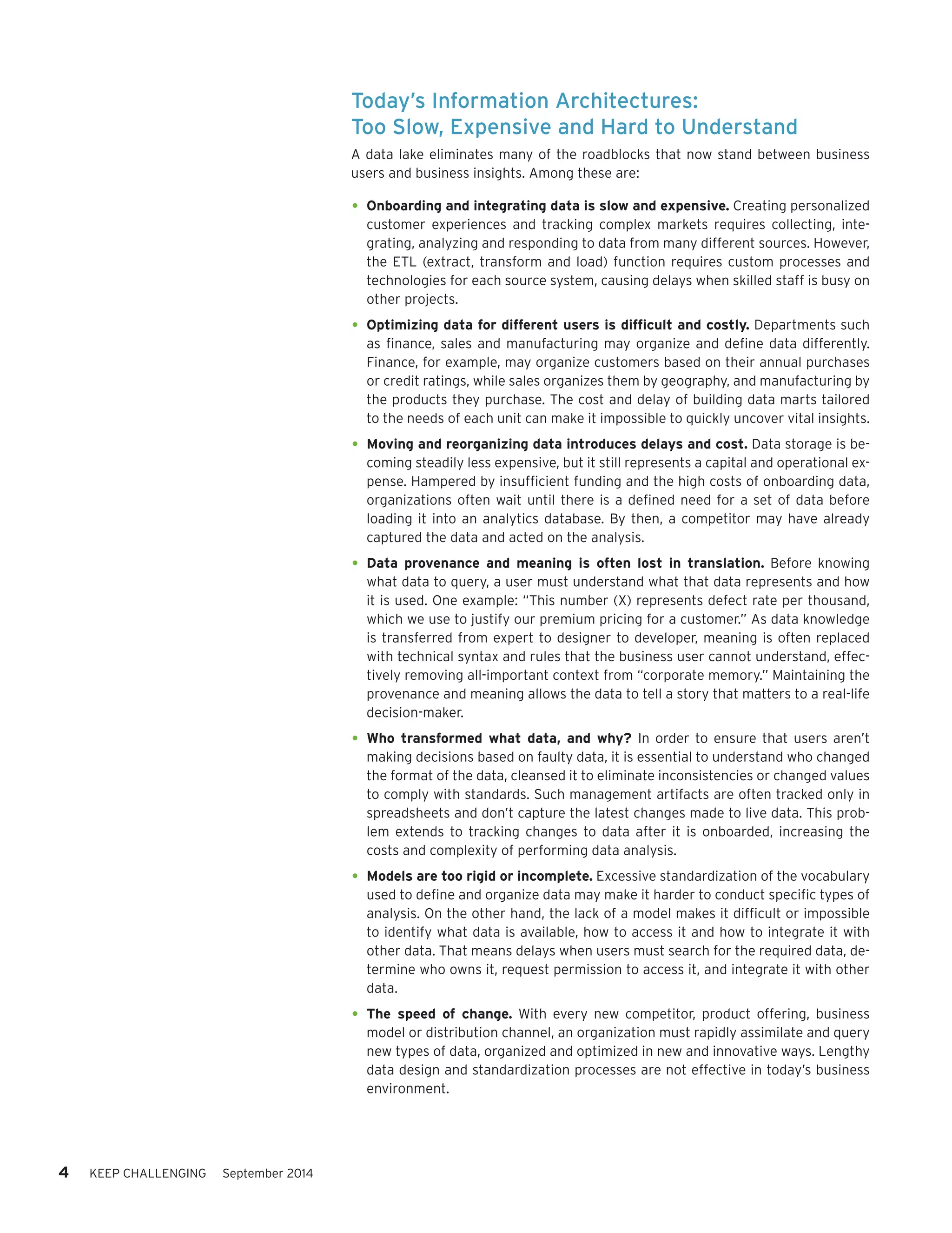 4 KEEP CHALLENGING September 2014 
Today’s Information Architectures: 
Too Slow, Expensive and Hard to Understand 
A data lake eliminates many of the roadblocks that now stand between business users and business insights. Among these are: 
• 
Onboarding and integrating data is slow and expensive. Creating personalized customer experiences and tracking complex markets requires collecting, integrating, analyzing and responding to data from many different sources. However, the ETL (extract, transform and load) function requires custom processes and technologies for each source system, causing delays when skilled staff is busy on other projects. 
• 
Optimizing data for different users is difficult and costly. Departments such as finance, sales and manufacturing may organize and define data differently. Finance, for example, may organize customers based on their annual purchases or credit ratings, while sales organizes them by geography, and manufacturing by the products they purchase. The cost and delay of building data marts tailored to the needs of each unit can make it impossible to quickly uncover vital insights. 
• 
Moving and reorganizing data introduces delays and cost. Data storage is becoming steadily less expensive, but it still represents a capital and operational expense. Hampered by insufficient funding and the high costs of onboarding data, organizations often wait until there is a defined need for a set of data before loading it into an analytics database. By then, a competitor may have already captured the data and acted on the analysis. 
• 
Data provenance and meaning is often lost in translation. Before knowing what data to query, a user must understand what that data represents and how it is used. One example: “This number (X) represents defect rate per thousand, which we use to justify our premium pricing for a customer.” As data knowledge is transferred from expert to designer to developer, meaning is often replaced with technical syntax and rules that the business user cannot understand, effectively removing all-important context from “corporate memory.” Maintaining the provenance and meaning allows the data to tell a story that matters to a real-life decision-maker. 
• 
Who transformed what data, and why? In order to ensure that users aren’t making decisions based on faulty data, it is essential to understand who changed the format of the data, cleansed it to eliminate inconsistencies or changed values to comply with standards. Such management artifacts are often tracked only in spreadsheets and don’t capture the latest changes made to live data. This problem extends to tracking changes to data after it is onboarded, increasing the costs and complexity of performing data analysis. 
• 
Models are too rigid or incomplete. Excessive standardization of the vocabulary used to define and organize data may make it harder to conduct specific types of analysis. On the other hand, the lack of a model makes it difficult or impossible to identify what data is available, how to access it and how to integrate it with other data. That means delays when users must search for the required data, determine who owns it, request permission to access it, and integrate it with other data. 
• 
The speed of change. With every new competitor, product offering, business model or distribution channel, an organization must rapidly assimilate and query new types of data, organized and optimized in new and innovative ways. Lengthy data design and standardization processes are not effective in today’s business environment.  