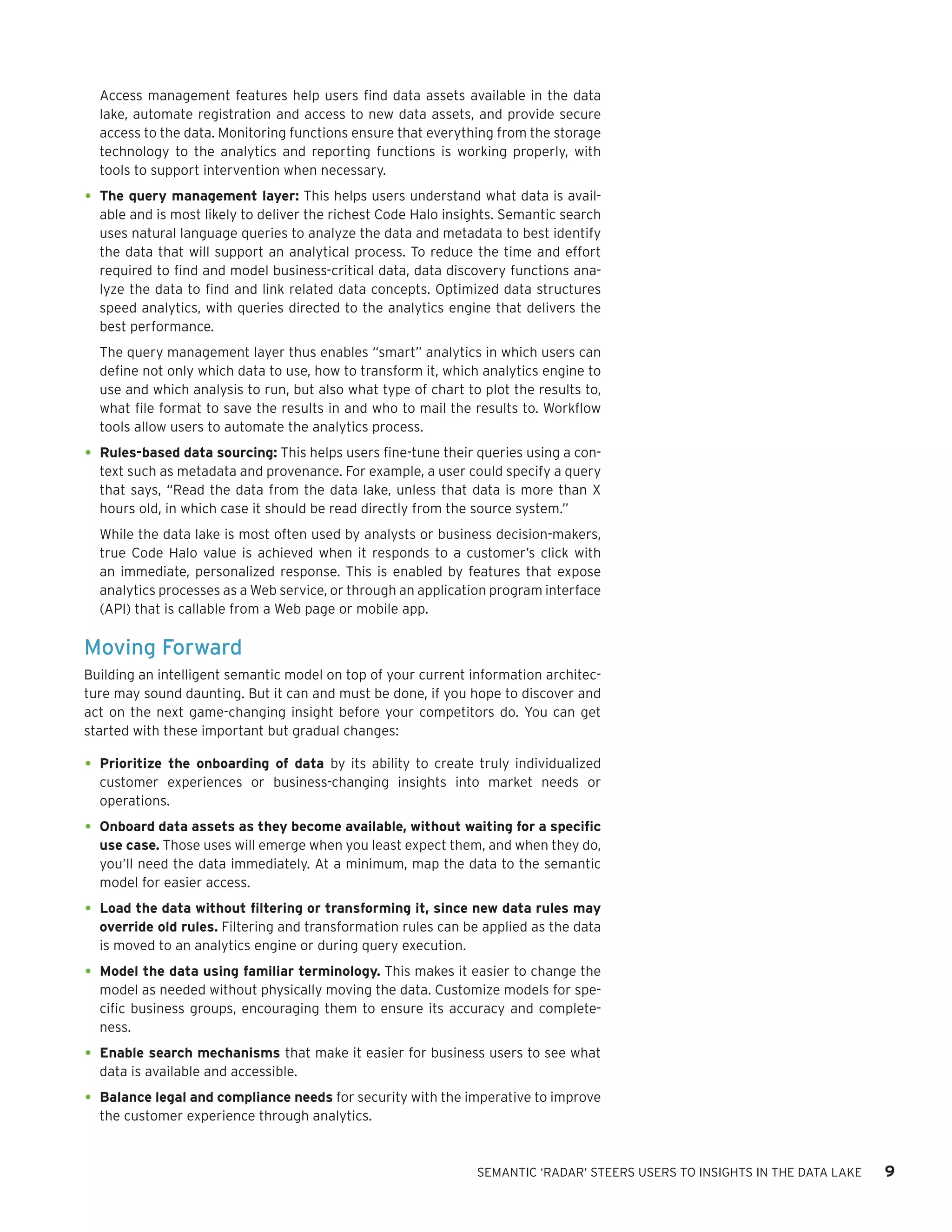 SEMANTIC ‘RADAR’ STEERS USERS TO INSIGHTS IN THE DATA LAKE 9 
Access management features help users find data assets available in the data lake, automate registration and access to new data assets, and provide secure access to the data. Monitoring functions ensure that everything from the storage technology to the analytics and reporting functions is working properly, with tools to support intervention when necessary. 
• 
The query management layer: This helps users understand what data is available and is most likely to deliver the richest Code Halo insights. Semantic search uses natural language queries to analyze the data and metadata to best identify the data that will support an analytical process. To reduce the time and effort required to find and model business-critical data, data discovery functions analyze the data to find and link related data concepts. Optimized data structures speed analytics, with queries directed to the analytics engine that delivers the best performance. 
The query management layer thus enables “smart” analytics in which users can define not only which data to use, how to transform it, which analytics engine to use and which analysis to run, but also what type of chart to plot the results to, what file format to save the results in and who to mail the results to. Workflow tools allow users to automate the analytics process. 
• 
Rules-based data sourcing: This helps users fine-tune their queries using a context such as metadata and provenance. For example, a user could specify a query that says, “Read the data from the data lake, unless that data is more than X hours old, in which case it should be read directly from the source system.” 
While the data lake is most often used by analysts or business decision-makers, true Code Halo value is achieved when it responds to a customer’s click with an immediate, personalized response. This is enabled by features that expose analytics processes as a Web service, or through an application program interface (API) that is callable from a Web page or mobile app. 
Moving Forward 
Building an intelligent semantic model on top of your current information architecture may sound daunting. But it can and must be done, if you hope to discover and act on the next game-changing insight before your competitors do. You can get started with these important but gradual changes: 
• 
Prioritize the onboarding of data by its ability to create truly individualized customer experiences or business-changing insights into market needs or operations. 
• 
Onboard data assets as they become available, without waiting for a specific use case. Those uses will emerge when you least expect them, and when they do, you’ll need the data immediately. At a minimum, map the data to the semantic model for easier access. 
• 
Load the data without filtering or transforming it, since new data rules may override old rules. Filtering and transformation rules can be applied as the data is moved to an analytics engine or during query execution. 
• 
Model the data using familiar terminology. This makes it easier to change the model as needed without physically moving the data. Customize models for specific business groups, encouraging them to ensure its accuracy and completeness. 
• 
Enable search mechanisms that make it easier for business users to see what data is available and accessible. 
• 
Balance legal and compliance needs for security with the imperative to improve the customer experience through analytics.  