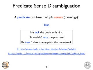 Predicate Sense Disambiguation
3
A predicate can have multiple senses (meanings).
Take
He took the book with him
.

He couldn’t take the pressure
.

He took 5 days to complete the homework.
http://verbs.colorado.edu/propbank/framesets-english/take-v.html
http://wordnetweb.princeton.edu/perl/webwn?s=take
 