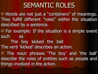 SEMANTIC ROLES Words are not just a “containers” of meanings. They fulfill different “roles” within the situation described by a sentence. For example: If the situation is a simple event such as The boy kicked the ball  The verb ‘kicked’ describes an action. The noun phrases ‘The boy’ and ‘the ball’ describe the roles of entities such as people and things involved in the action.    