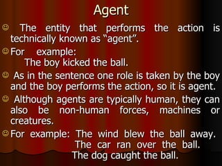 Agent The entity that performs the action is technically known as “agent”. For example:  The boy kicked the ball. As in the sentence one role is taken by the boy and the boy performs the action, so it is agent. Although agents are typically human, they can also be non-human forces, machines or creatures. For example: The wind blew the ball away.  The car ran over the ball.  The dog caught the ball. 