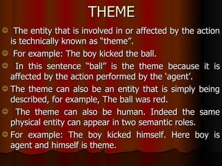 THEME The entity that is involved in or affected by the action is technically known as “theme”. For example: The boy kicked the ball. In this sentence “ball” is the theme because it is affected by the action performed by the ‘agent’. The theme can also be an entity that is simply being described, for example, The ball was red. The theme can also be human. Indeed the same physical entity can appear in two semantic roles. For example: The boy kicked himself. Here boy is agent and himself is theme.  