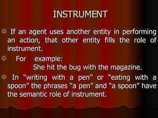 INSTRUMENT If an agent uses another entity in performing an action, that other entity fills the role of instrument. For example: She hit the bug with the magazine. In “writing with a pen” or “eating with a spoon” the phrases “a pen” and “a spoon” have the semantic role of instrument. 