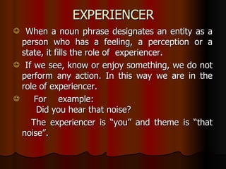 EXPERIENCER When a noun phrase designates an entity as a person who has a feeling, a perception or a state, it fills the role of  experiencer. If we see, know or enjoy something, we do not perform any action. In this way we are in the role of experiencer.  For example: Did you hear that noise? The experiencer is “you” and theme is “that noise”. 