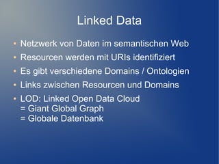 Linked Data
●   Netzwerk von Daten im semantischen Web
●   Resourcen werden mit URIs identifiziert
●   Es gibt verschiedene Domains / Ontologien
●   Links zwischen Resourcen und Domains
●   LOD: Linked Open Data Cloud
    = Giant Global Graph
    = Globale Datenbank
 
