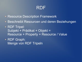 RDF
●   Resource Description Framework
●   Beschreibt Resourcen und deren Beziehungen
●   RDF Tripel:
    Subjekt + Prädikat + Objekt =
    Resource + Property + Resource / Value
●   RDF Graph:
    Menge von RDF Tripeln
 