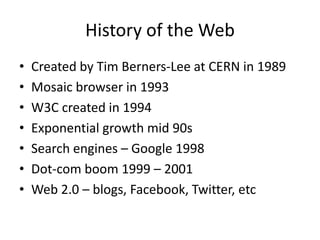 History of the WebCreated by Tim Berners-Lee at CERN in 1989Mosaic browser in 1993W3C created in 1994Exponential growth mid 90sSearch engines – Google 1998Dot-com boom 1999 – 2001Web 2.0 – blogs, Facebook, Twitter, etc