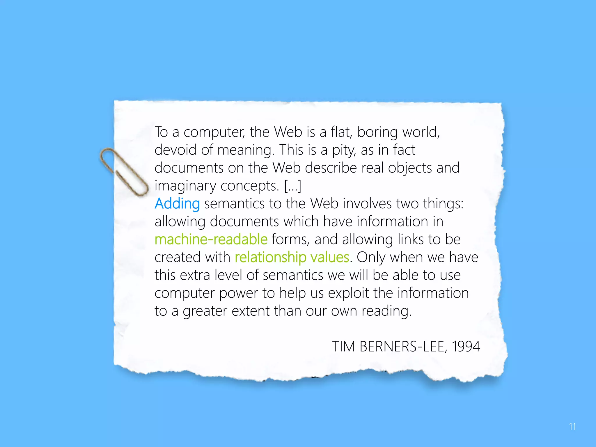 To a computer, the Web is a flat, boring world,
devoid of meaning. This is a pity, as in fact
documents on the Web describe real objects and
imaginary concepts. […]
Adding semantics to the Web involves two things:
allowing documents which have information in
machine-readable forms, and allowing links to be
created with relationship values. Only when we have
this extra level of semantics we will be able to use
computer power to help us exploit the information
to a greater extent than our own reading.
TIM BERNERS-LEE, 1994
11
 