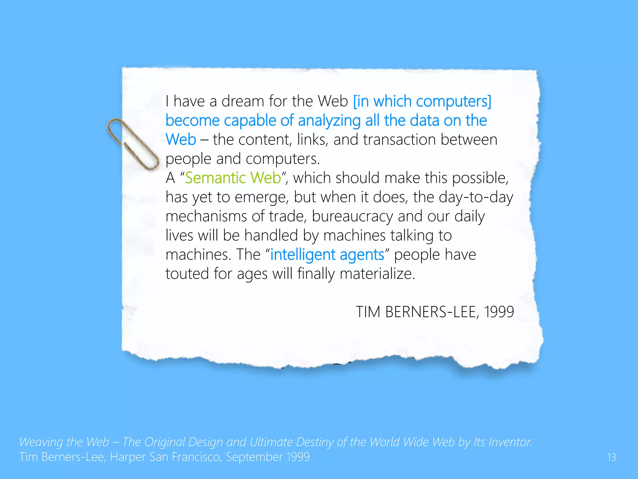 I have a dream for the Web [in which computers]
become capable of analyzing all the data on the
Web – the content, links, and transaction between
people and computers.
A “Semantic Web”, which should make this possible,
has yet to emerge, but when it does, the day-to-day
mechanisms of trade, bureaucracy and our daily
lives will be handled by machines talking to
machines. The “intelligent agents” people have
touted for ages will finally materialize.
TIM BERNERS-LEE, 1999
Weaving the Web – The Original Design and Ultimate Destiny of the World Wide Web by Its Inventor.
Tim Berners-Lee, Harper San Francisco, September 1999 13
 