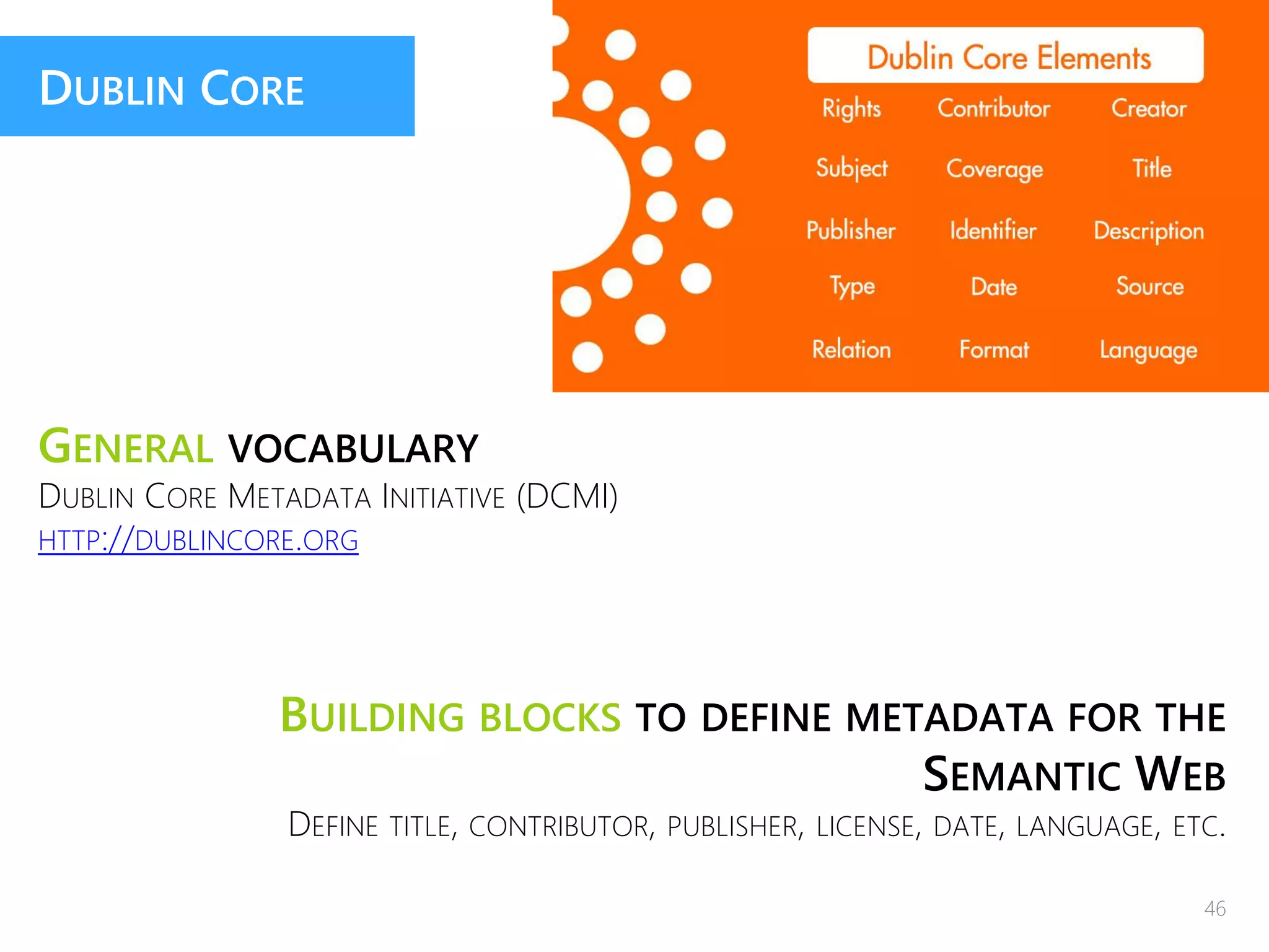 DUBLIN CORE
GENERAL VOCABULARY
DUBLIN CORE METADATA INITIATIVE (DCMI)
HTTP://DUBLINCORE.ORG
BUILDING BLOCKS TO DEFINE METADATA FOR THE
SEMANTIC WEB
DEFINE TITLE, CONTRIBUTOR, PUBLISHER, LICENSE, DATE, LANGUAGE, ETC.
46
 