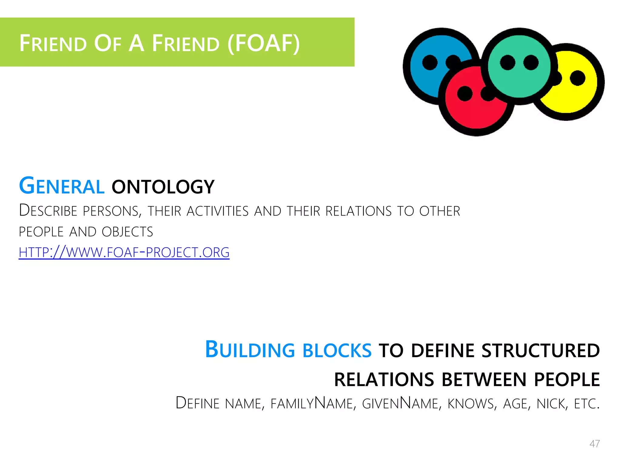FRIEND OF A FRIEND (FOAF)
GENERAL ONTOLOGY
DESCRIBE PERSONS, THEIR ACTIVITIES AND THEIR RELATIONS TO OTHER
PEOPLE AND OBJECTS
HTTP://WWW.FOAF-PROJECT.ORG
BUILDING BLOCKS TO DEFINE STRUCTURED
RELATIONS BETWEEN PEOPLE
DEFINE NAME, FAMILYNAME, GIVENNAME, KNOWS, AGE, NICK, ETC.
47
 