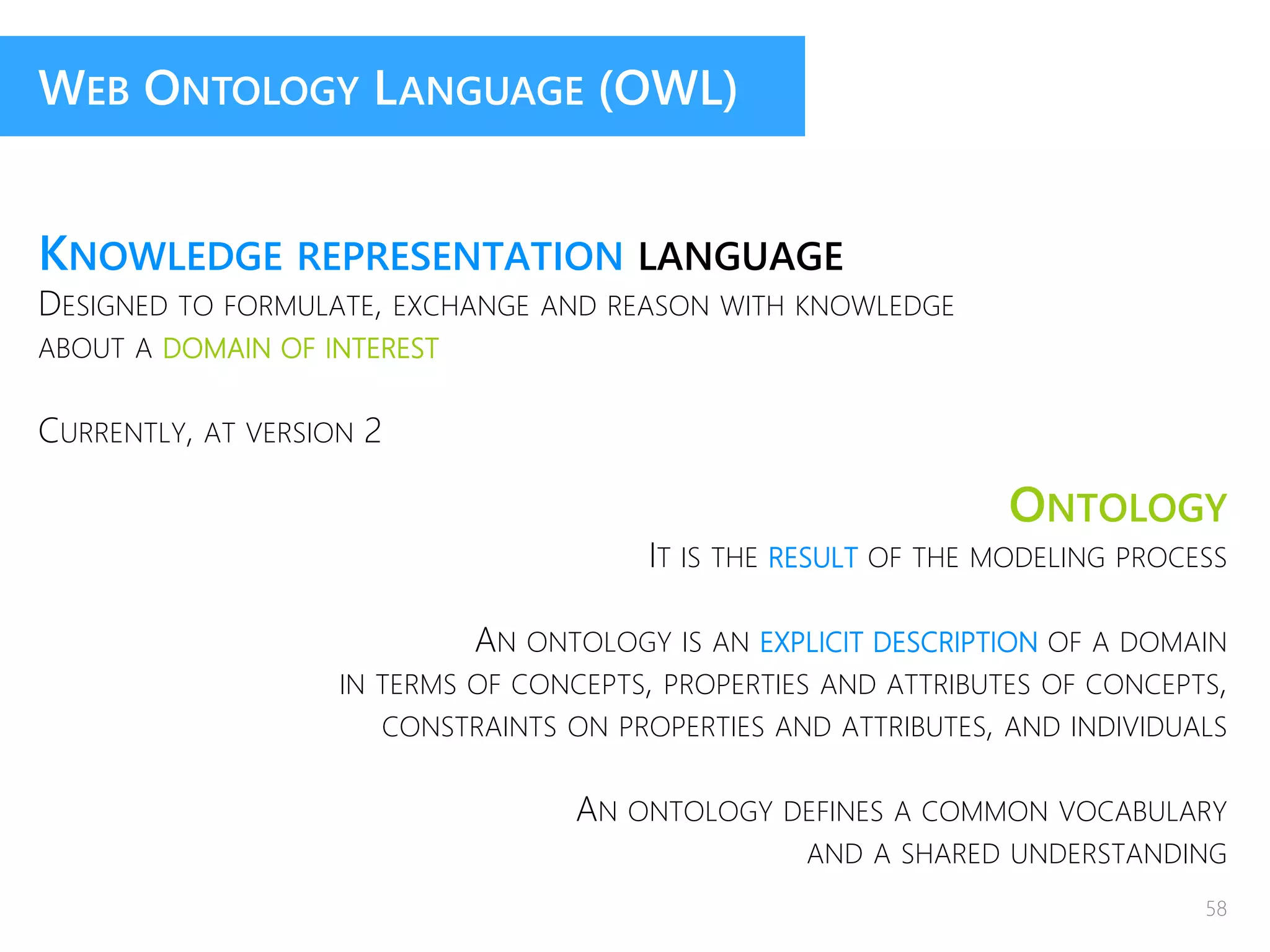 WEB ONTOLOGY LANGUAGE (OWL)
KNOWLEDGE REPRESENTATION LANGUAGE
DESIGNED TO FORMULATE, EXCHANGE AND REASON WITH KNOWLEDGE
ABOUT A DOMAIN OF INTEREST
CURRENTLY, AT VERSION 2
ONTOLOGY
IT IS THE RESULT OF THE MODELING PROCESS
AN ONTOLOGY IS AN EXPLICIT DESCRIPTION OF A DOMAIN
IN TERMS OF CONCEPTS, PROPERTIES AND ATTRIBUTES OF CONCEPTS,
CONSTRAINTS ON PROPERTIES AND ATTRIBUTES, AND INDIVIDUALS
AN ONTOLOGY DEFINES A COMMON VOCABULARY
AND A SHARED UNDERSTANDING
58
 