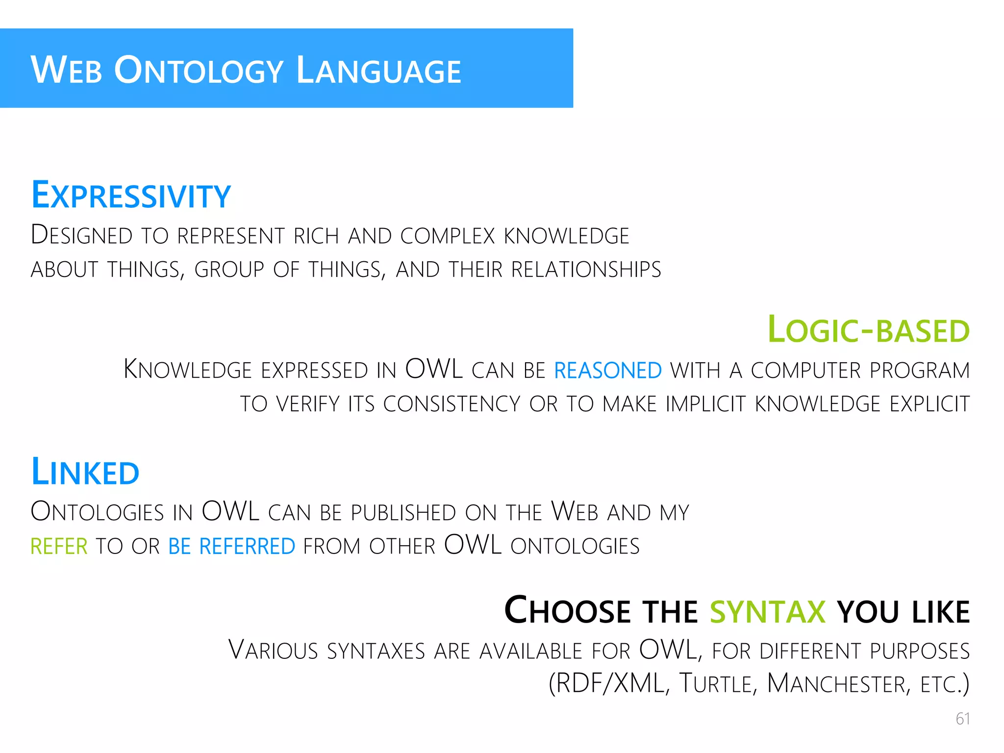 WEB ONTOLOGY LANGUAGE
EXPRESSIVITY
DESIGNED TO REPRESENT RICH AND COMPLEX KNOWLEDGE
ABOUT THINGS, GROUP OF THINGS, AND THEIR RELATIONSHIPS
LOGIC-BASED
KNOWLEDGE EXPRESSED IN OWL CAN BE REASONED WITH A COMPUTER PROGRAM
TO VERIFY ITS CONSISTENCY OR TO MAKE IMPLICIT KNOWLEDGE EXPLICIT
LINKED
ONTOLOGIES IN OWL CAN BE PUBLISHED ON THE WEB AND MY
REFER TO OR BE REFERRED FROM OTHER OWL ONTOLOGIES
CHOOSE THE SYNTAX YOU LIKE
VARIOUS SYNTAXES ARE AVAILABLE FOR OWL, FOR DIFFERENT PURPOSES
(RDF/XML, TURTLE, MANCHESTER, ETC.)
61
 