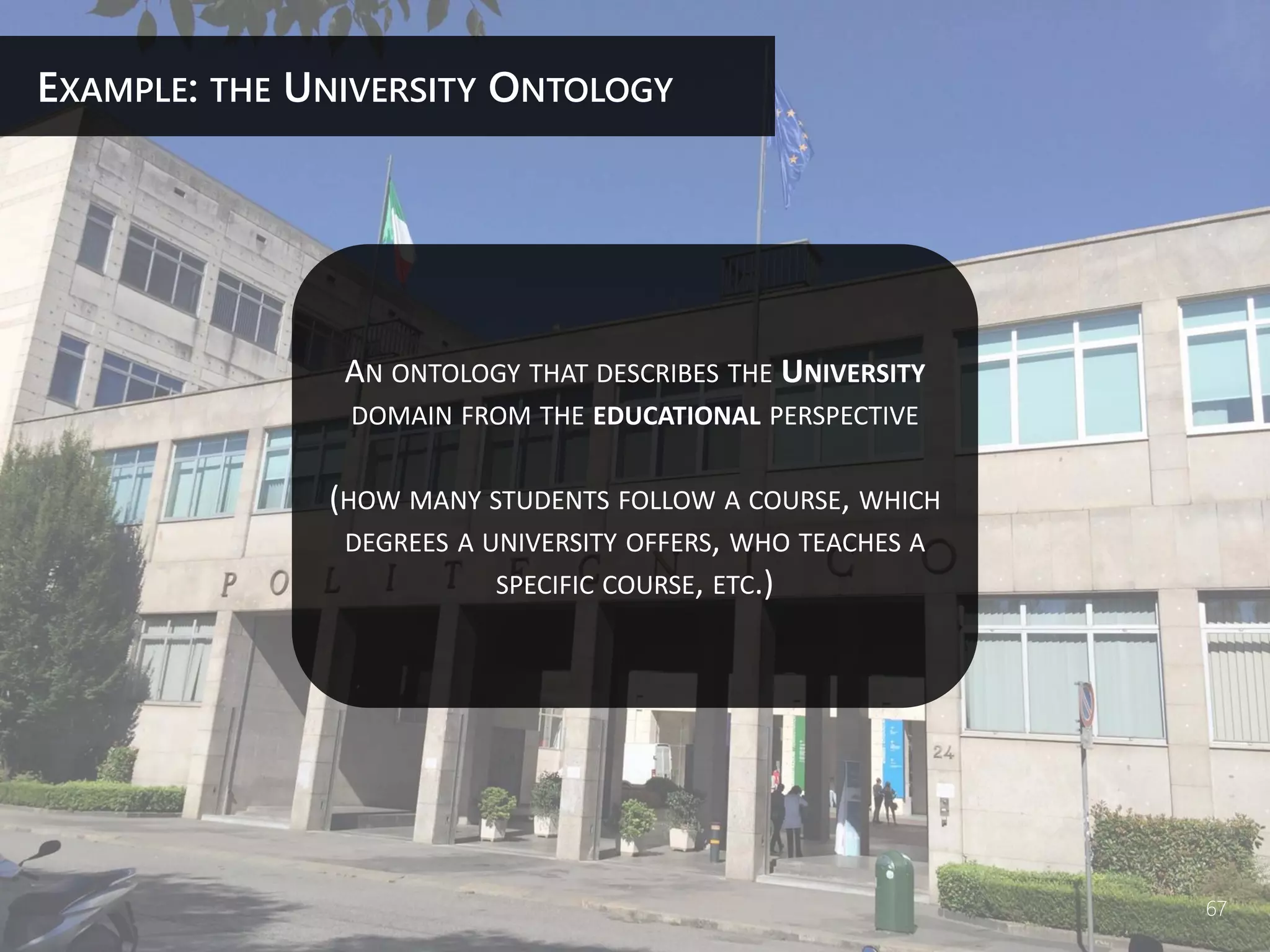 AN ONTOLOGY THAT DESCRIBES THE UNIVERSITY
DOMAIN FROM THE EDUCATIONAL PERSPECTIVE
(HOW MANY STUDENTS FOLLOW A COURSE, WHICH
DEGREES A UNIVERSITY OFFERS, WHO TEACHES A
SPECIFIC COURSE, ETC.)
EXAMPLE: THE UNIVERSITY ONTOLOGY
67
 