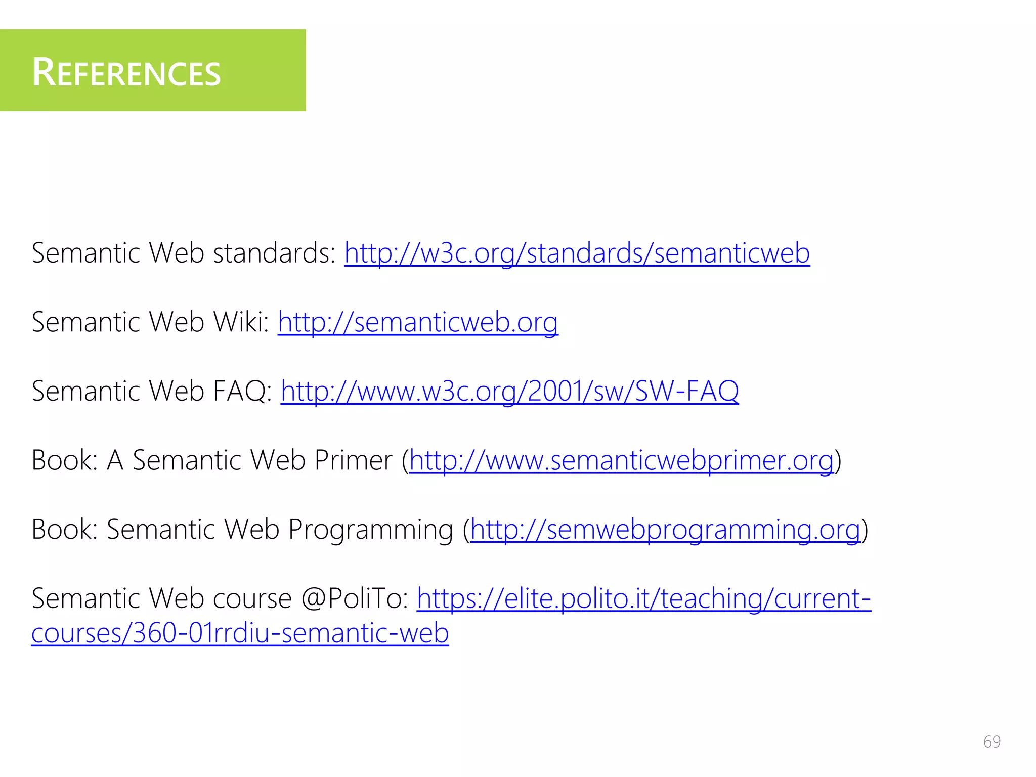 REFERENCES
Semantic Web standards: http://w3c.org/standards/semanticweb
Semantic Web Wiki: http://semanticweb.org
Semantic Web FAQ: http://www.w3c.org/2001/sw/SW-FAQ
Book: A Semantic Web Primer (http://www.semanticwebprimer.org)
Book: Semantic Web Programming (http://semwebprogramming.org)
Semantic Web course @PoliTo: https://elite.polito.it/teaching/current-
courses/360-01rrdiu-semantic-web
69
 