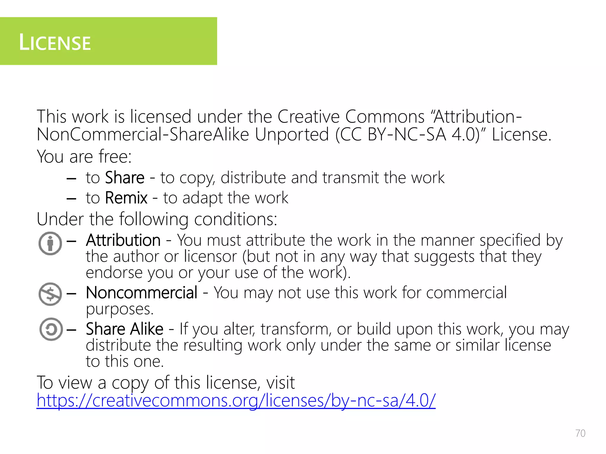 This work is licensed under the Creative Commons “Attribution-
NonCommercial-ShareAlike Unported (CC BY-NC-SA 4.0)” License.
You are free:
– to Share - to copy, distribute and transmit the work
– to Remix - to adapt the work
Under the following conditions:
– Attribution - You must attribute the work in the manner specified by
the author or licensor (but not in any way that suggests that they
endorse you or your use of the work).
– Noncommercial - You may not use this work for commercial
purposes.
– Share Alike - If you alter, transform, or build upon this work, you may
distribute the resulting work only under the same or similar license
to this one.
To view a copy of this license, visit
https://creativecommons.org/licenses/by-nc-sa/4.0/
LICENSE
70
 
