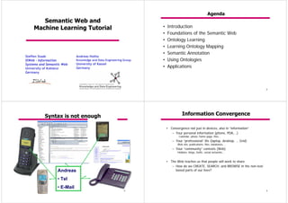 Agenda
       Semantic Web and
    Machine Learning Tutorial                                       •   Introduction
                                                                    •   Foundations of the Semantic Web
                                                                    •   Ontology Learning
                                                                    •   Learning Ontology Mapping
                                                                    •   Semantic Annotation
Steffen Staab                Andreas Hotho
ISWeb – Information          Knowledge and Data Engineering Group   •   Using Ontologies
Systems and Semantic Web     University of Kassel
University of Koblenz        Germany                                •   Applications
Germany




                                                                                                                                    2




           Syntax is not enough                                                   Information Convergence

                                                                        • Convergence not just in devices, also in “information”
                                                                           – Your personal information (phone, PDA,…)
                                                                                Calendar, photo, home page, files…
                                                                            – Your “professional” life (laptop, desktop, … Grid)
                                                                               Web site, publications, files, databases, …
                                                                            – Your “community” contexts (Web)
                                                                               Hobbies, blogs, fanfic, social networks…


                                                                        • The Web teaches us that people will work to share
                                                                           – How do we CREATE, SEARCH, and BROWSE in the non-text
                  Andreas                                                    based parts of our lives?

                  • Tel
                  • E-Mail
                                                            3                                                                       4
 