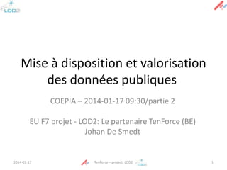 Mise à disposition et valorisation
des données publiques
COEPIA – 2014-01-17 09:30/partie 2
EU F7 projet - LOD2: Le partenaire TenForce (BE)
Johan De Smedt

2014-01-17

TenForce – project: LOD2

1

 