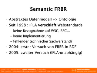 Semantic FRBR Abstraktes Datenmodell => Ontologie Seit 1998 : IFLA  verschläft  Webstandards keine Bezugnahme auf W3C, RFC... keine Implementierung fehlender technischer Sachverstand? 2004: erster Versuch von FRBR in RDF 2005: zweiter Versuch (IFLA-unabhängig) 