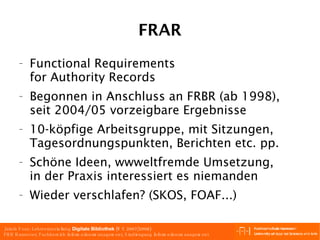 FRAR Functional Requirements for Authority Records Begonnen in Anschluss an FRBR (ab 1998), seit 2004/05 vorzeigbare Ergebnisse 10-köpfige Arbeitsgruppe, mit Sitzungen, Tagesordnungspunkten, Berichten etc. pp. Schöne Ideen, wwweltfremde Umsetzung, in der Praxis interessiert es niemanden Wieder verschlafen? (SKOS, FOAF...) 