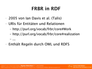 FRBR in RDF 2005 von Ian Davis et al. (Talis) URIs für Entitäten und Relationen http://purl.org/vocab/frbr/core#Work  http://purl.org/vocab/frbr/core#realization  ... Enthält Regeln durch OWL und RDFS 