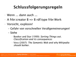 Schlussfolgerungsregeln Wenn ... dann auch ... A frbr:creator B => B rdf:type frbr:Work Vorsicht, explosiv! Gefahr von vorschnellen Verallgemeinerungen! Siehe Bowker and Star (1999):  Sorting Things out. Classification and its consequences   Voss (2007):  The Semantic Web and why Wikipedia should bother. 