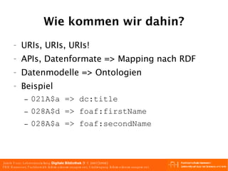 Wie kommen wir dahin? URIs, URIs, URIs! APIs, Datenformate => Mapping nach RDF Datenmodelle => Ontologien Beispiel 021A$a => dc:title 028A$d => foaf:firstName 028A$a => foaf:secondName 