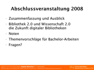 Abschlussveranstaltung 2008 Zusammenfassung und Ausblick Bibliothek 2.0 und Wissenschaft 2.0 die Zukunft digitaler Bibliotheken Noten Themenvorschläge für Bachelor-Arbeiten Fragen? 