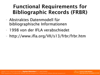 Functional Requirements for Bibliographic Records (FRBR) Abstraktes Datenmodell für bibliographische Informationen 1998 von der IFLA verabschiedet http://www.ifla.org/VII/s13/frbr/frbr.htm 