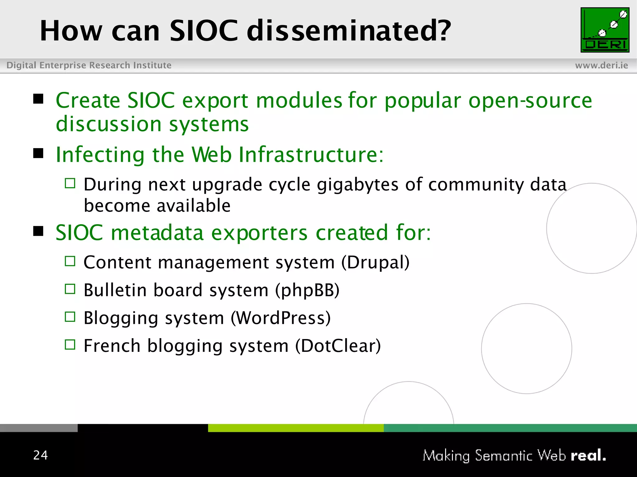Create SIOC export modules for popular open-source discussion systems Infecting the Web Infrastructure: During next upgrade cycle gigabytes of community data become available SIOC metadata exporters created for: Content management system (Drupal) Bulletin board system (phpBB)  Blogging system (WordPress) French blogging system (DotClear) How can SIOC disseminated? 