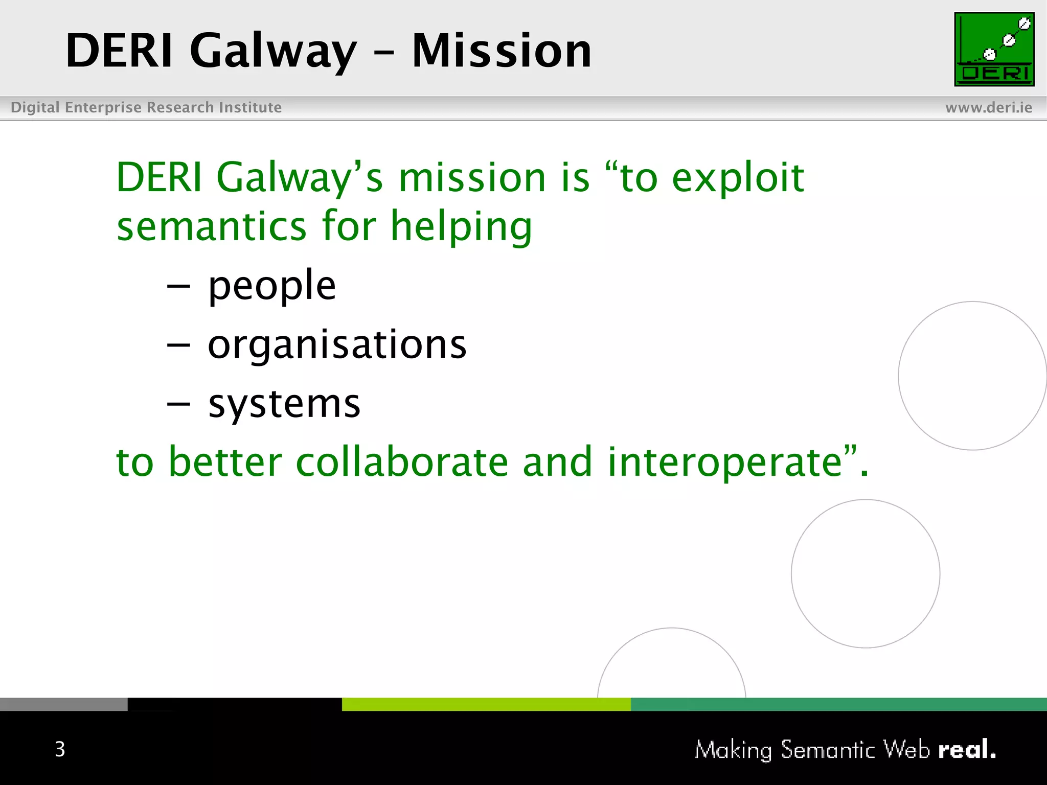 DERI Galway – Mission DERI Galway’s  m ission is “to exploit semantics for helping p eople o rganisations s ystems to better collaborate and interoperate”. 