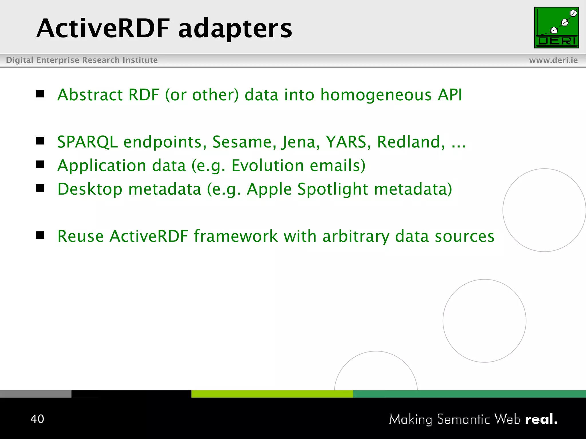 ActiveRDF adapters Abstract RDF (or other) data into homogeneous API SPARQL endpoints, Sesame, Jena, YARS, Redland, ... Application data (e.g. Evolution emails) Desktop metadata (e.g. Apple Spotlight metadata) Reuse ActiveRDF framework with arbitrary data sources 