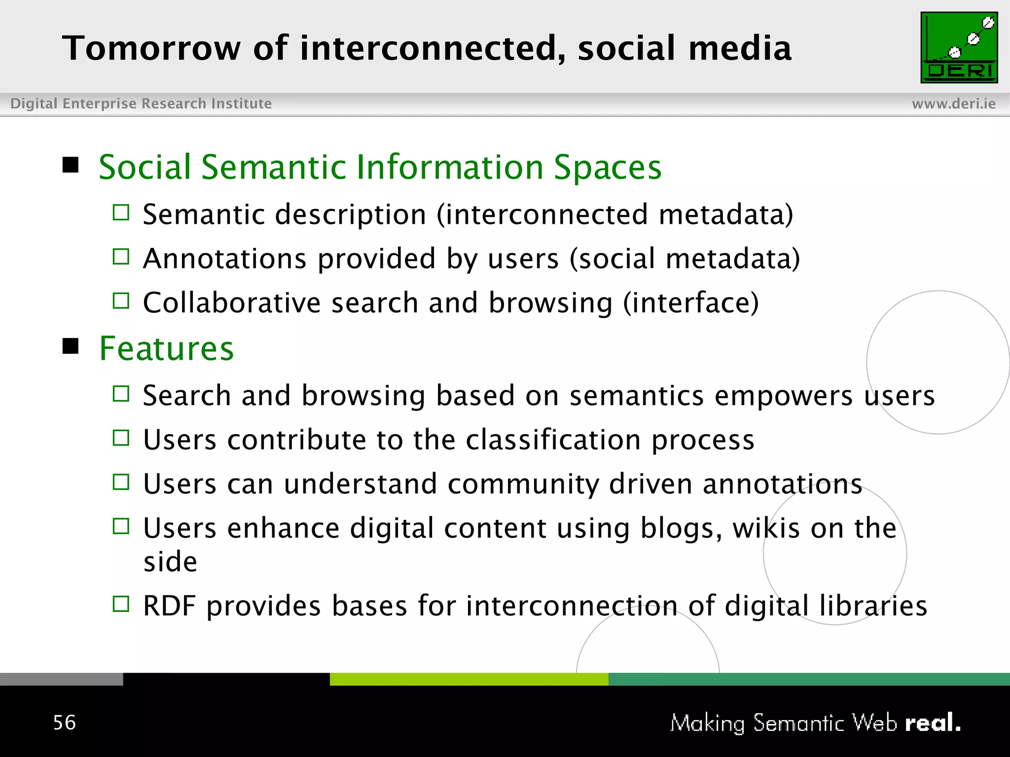 To morrow  of interconnected , social   media Social Semantic Information Spaces Semantic description (interconnected metadata) Annotations provided by users (social metadata) Collaborative search and browsing (interface) Features Search and browsing based on semantics empowers users Users contribute to the classification process Users can understand community driven annotations Users enhance digital content using blogs, wikis on the side RDF provides bases for interconnection of digital libraries 