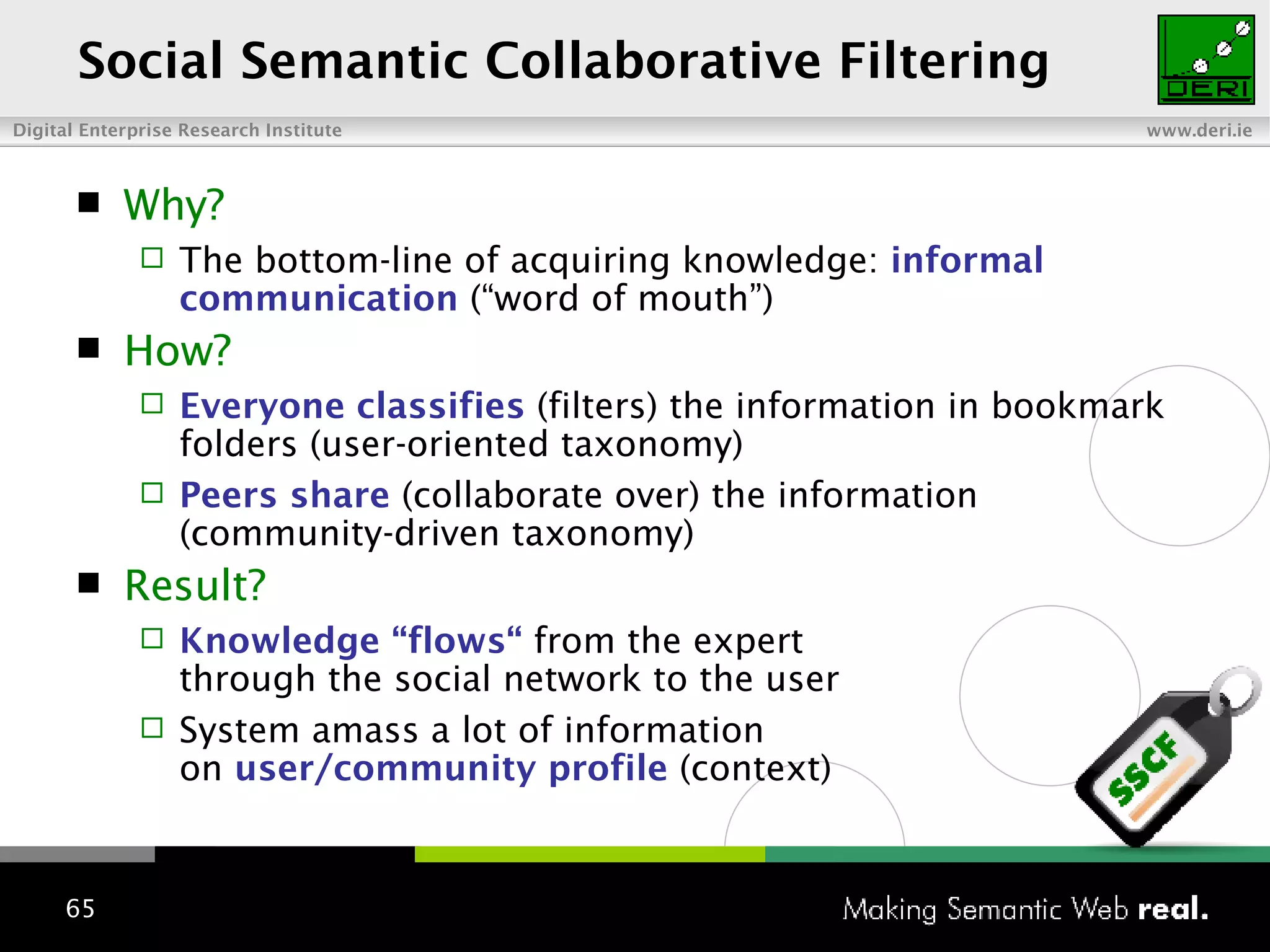 Social Semantic Collaborative Filtering Why? The bottom-line of acquiring knowledge:  informal communication  (“word of mouth”)  How? Everyone classifies  (filters) the information in bookmark folders (user-oriented taxonomy) Peers share  (collaborate over) the information (community-driven taxonomy) Result? Knowledge “flows“  from the expert  through the social network to the user System amass a lot of information  on  user/community profile  (context) 