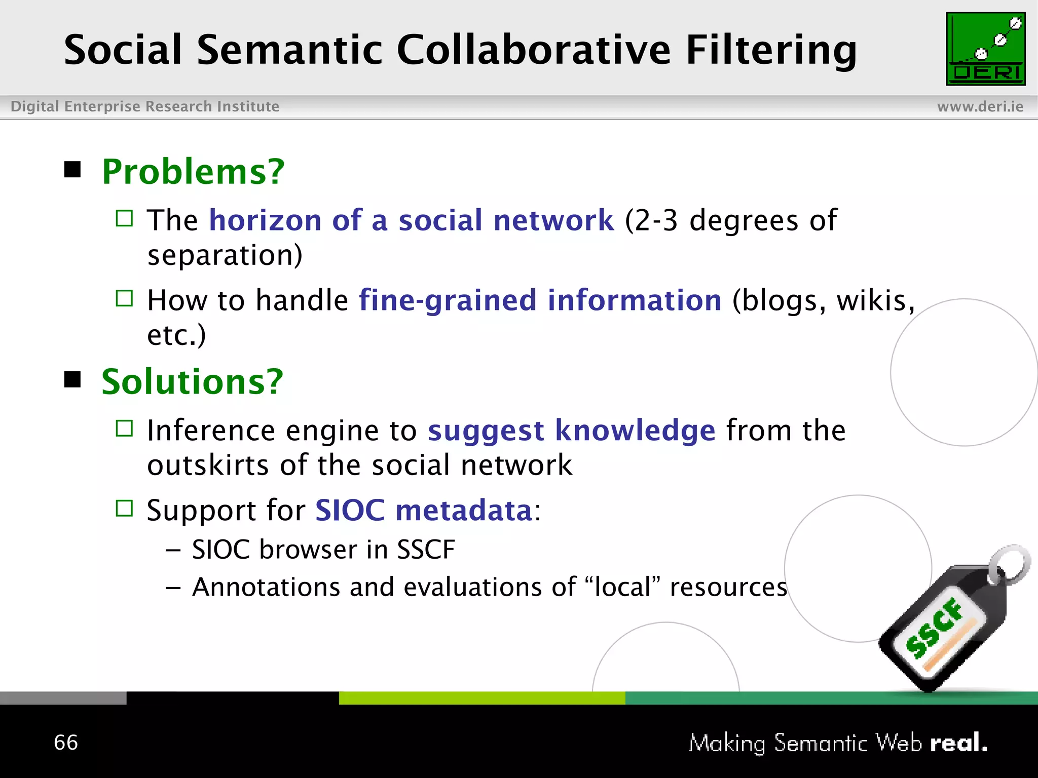 Social Semantic Collaborative Filtering Problems? The  horizon of a social network   (2-3 degrees of separation) How to handle  fine-grained information  (blogs, wikis, etc.) Solutions?  Inference engine to  suggest knowledge  from the outskirts of the social network Support for  SIOC metadata : SIOC browser in SSCF Annotations and evaluations of “local” resources 